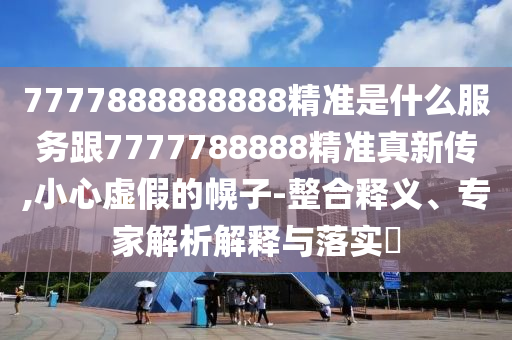 7777888888888精準是什么服務跟7777788888精準真新傳,小心虛假的幌子-整合釋義、專家解析解釋與落實?